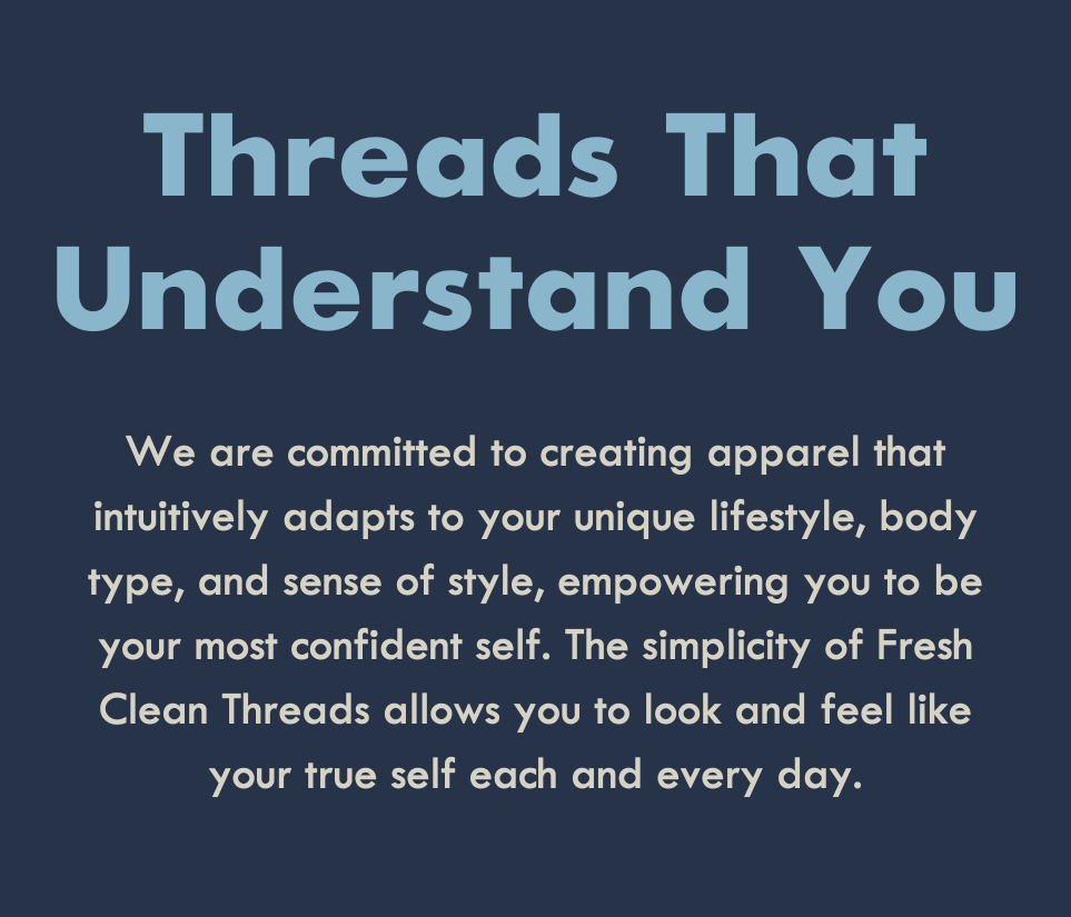 Threads That Understand You. We are committed to creating apparel that intuitively adapts to your unique lifestyle, body type, and sense of style, empowering you to be your most confident self. The simplicity of Fresh Clean Threads allows you to look and feel like your true self each and every day.